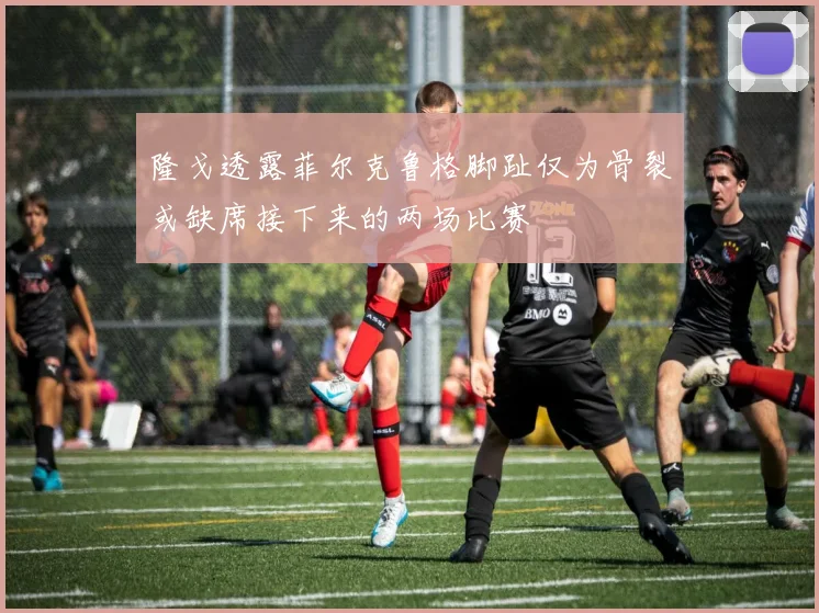 隆戈透露菲尔克鲁格脚趾仅为骨裂或缺席接下来的两场比赛