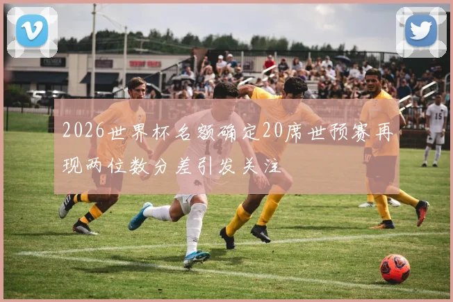 2026世界杯名额确定20席世预赛再现两位数分差引发关注