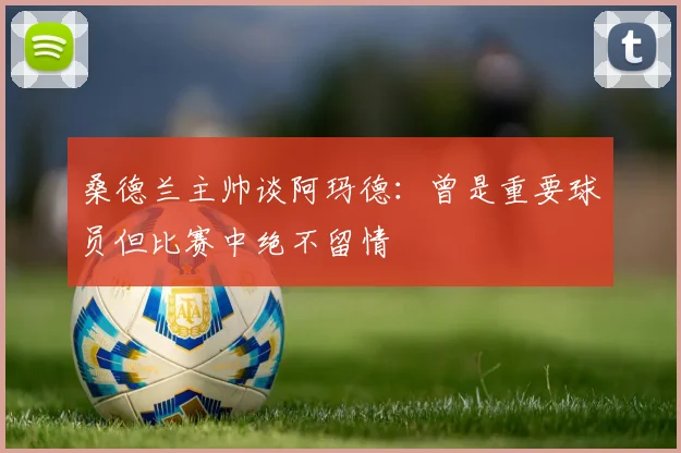 桑德兰主帅谈阿玛德：曾是重要球员但比赛中绝不留情