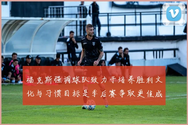 福克斯强调球队致力于培养胜利文化与习惯目标是季后赛争取更佳成绩