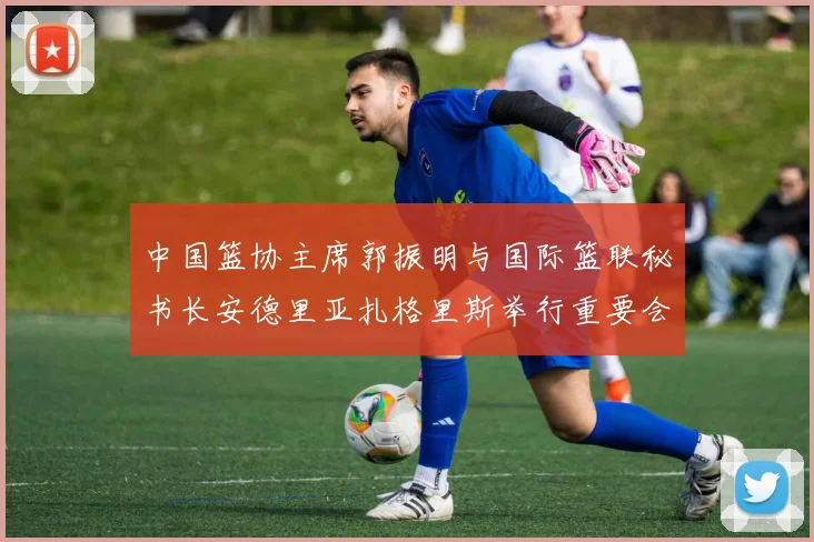 中国篮协主席郭振明与国际篮联秘书长安德里亚扎格里斯举行重要会晤