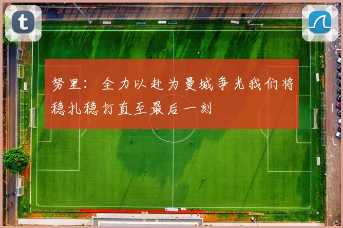 努里：全力以赴为曼城争光我们将稳扎稳打直至最后一刻