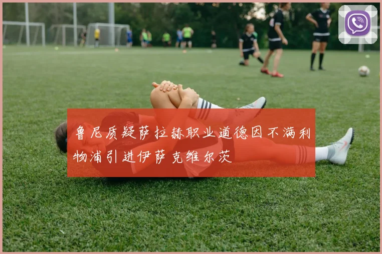 鲁尼质疑萨拉赫职业道德因不满利物浦引进伊萨克维尔茨