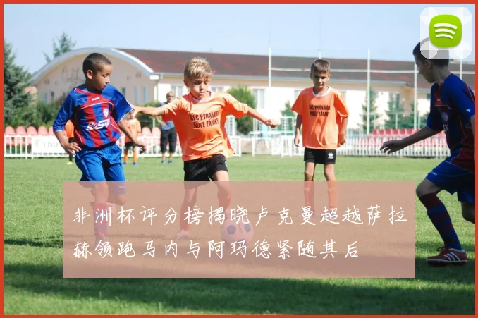 非洲杯评分榜揭晓卢克曼超越萨拉赫领跑马内与阿玛德紧随其后