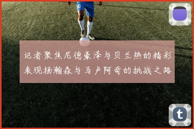 记者聚焦尼德豪泽与贝兰热的精彩表现杨瀚森与马卢阿奇的挑战之路依旧艰难