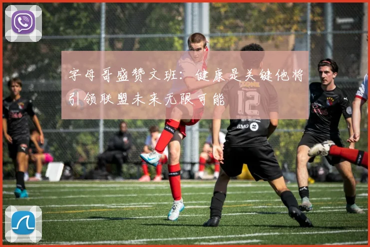 字母哥盛赞文班：健康是关键他将引领联盟未来无限可能