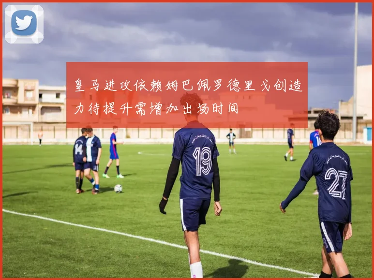 皇马进攻依赖姆巴佩罗德里戈创造力待提升需增加出场时间