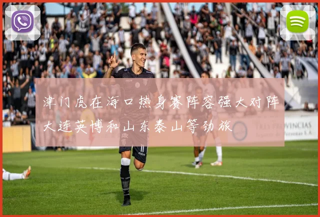 津门虎在海口热身赛阵容强大对阵大连英博和山东泰山等劲旅