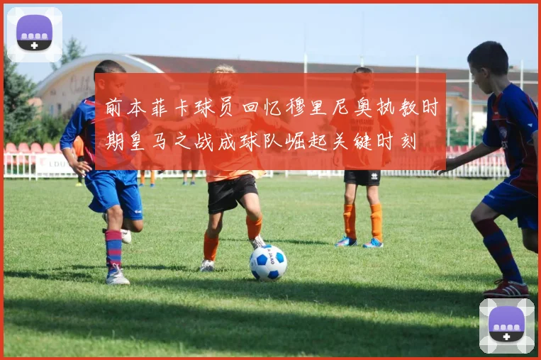 前本菲卡球员回忆穆里尼奥执教时期皇马之战成球队崛起关键时刻