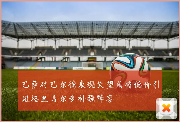 巴萨对巴尔德表现失望或将低价引进格里马尔多补强阵容