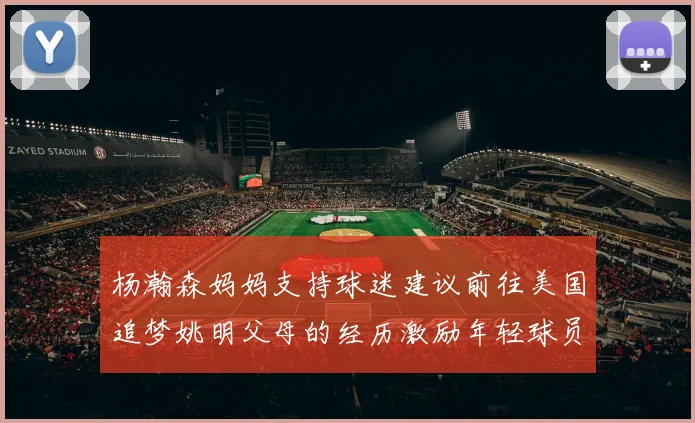 杨瀚森妈妈支持球迷建议前往美国追梦姚明父母的经历激励年轻球员