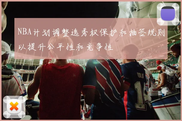 NBA计划调整选秀权保护和抽签规则以提升公平性和竞争性