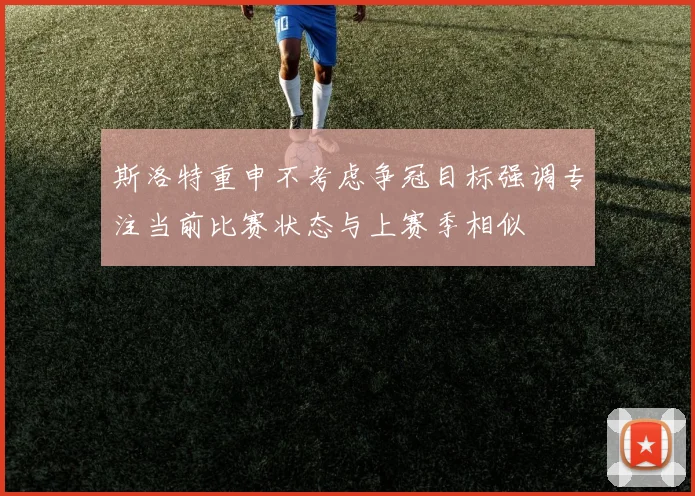 斯洛特重申不考虑争冠目标强调专注当前比赛状态与上赛季相似