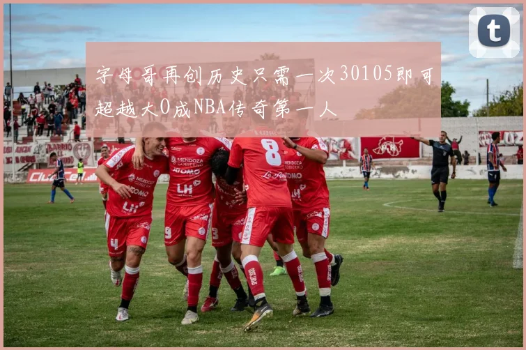 字母哥再创历史只需一次30105即可超越大O成NBA传奇第一人