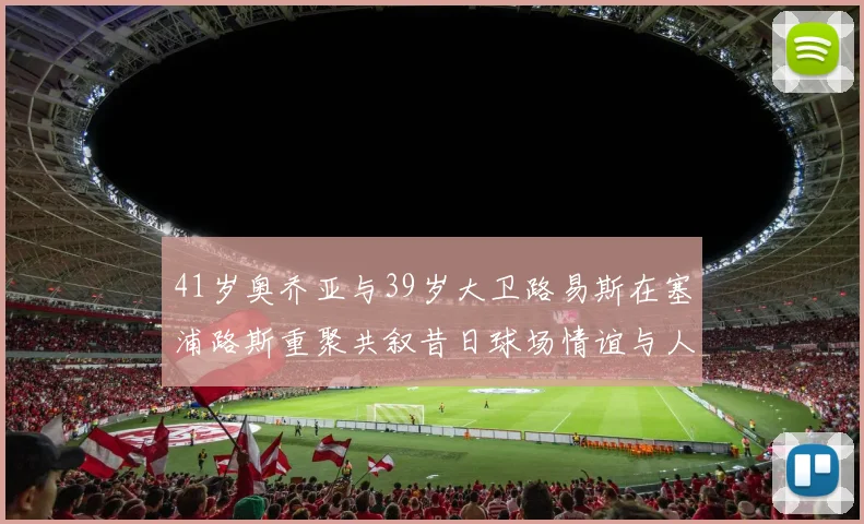 41岁奥乔亚与39岁大卫路易斯在塞浦路斯重聚共叙昔日球场情谊与人生故事