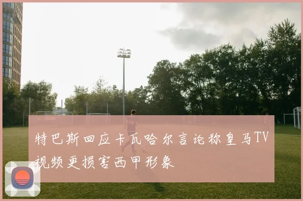 特巴斯回应卡瓦哈尔言论称皇马TV视频更损害西甲形象
