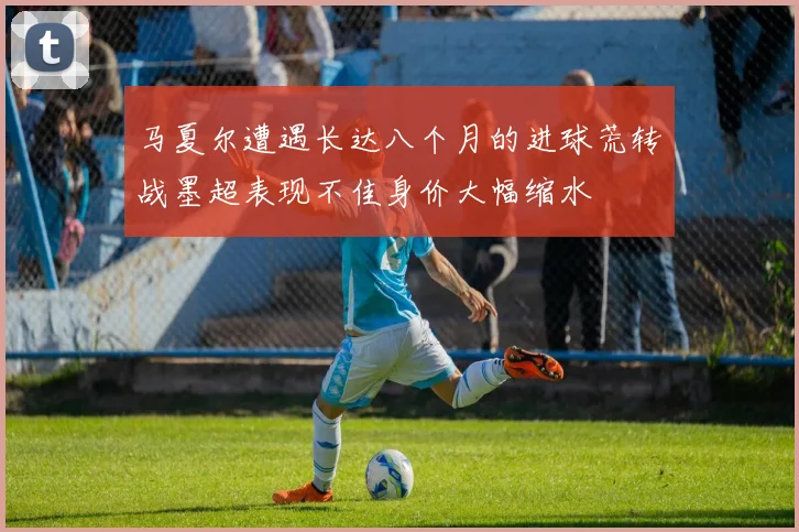 马夏尔遭遇长达八个月的进球荒转战墨超表现不佳身价大幅缩水