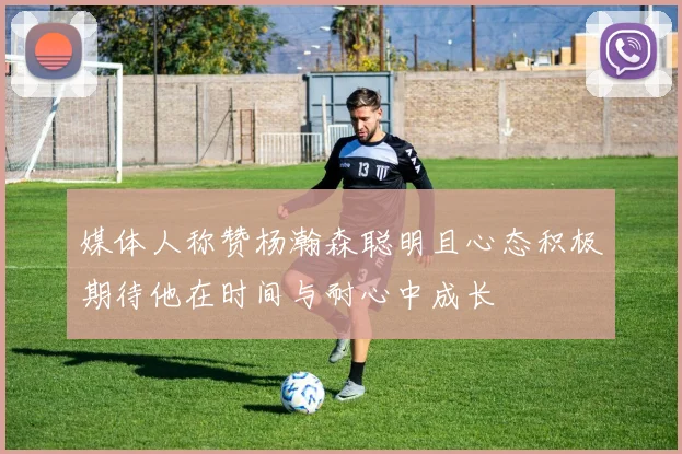 媒体人称赞杨瀚森聪明且心态积极期待他在时间与耐心中成长