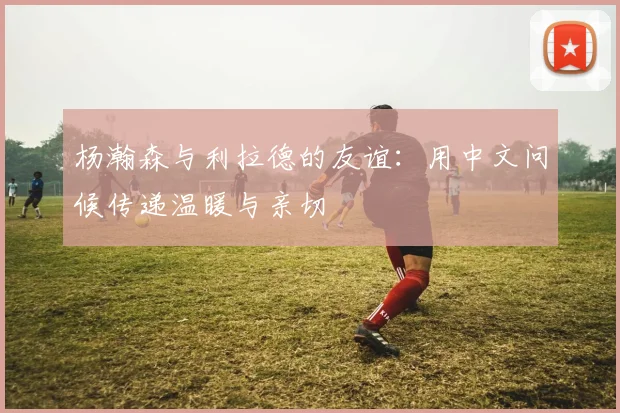 杨瀚森与利拉德的友谊：用中文问候传递温暖与亲切