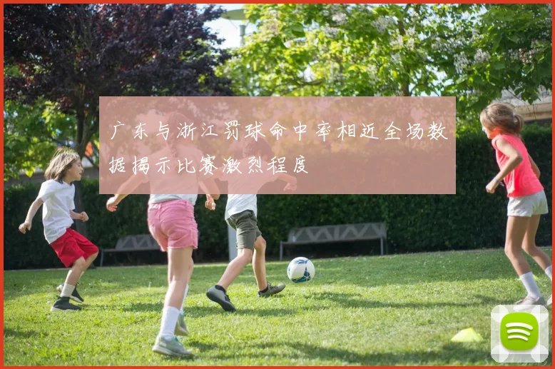 广东与浙江罚球命中率相近全场数据揭示比赛激烈程度