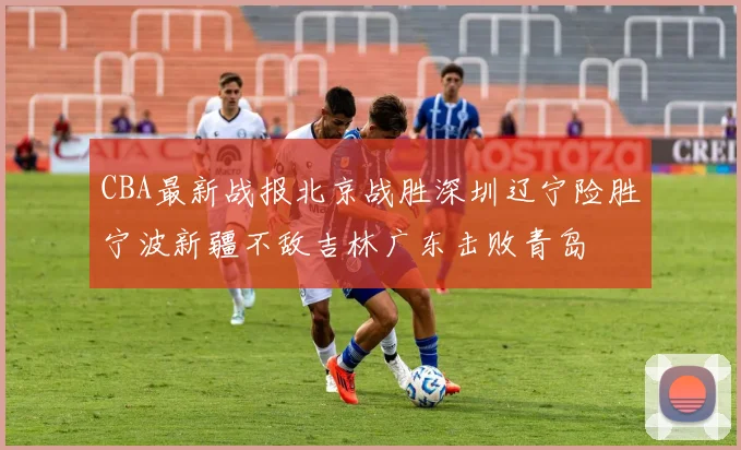 CBA最新战报北京战胜深圳辽宁险胜宁波新疆不敌吉林广东击败青岛