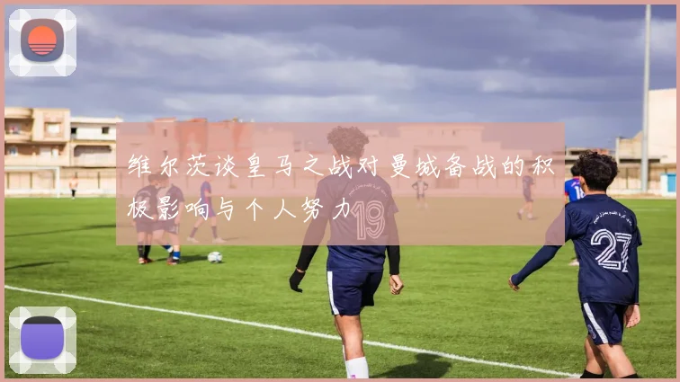 维尔茨谈皇马之战对曼城备战的积极影响与个人努力