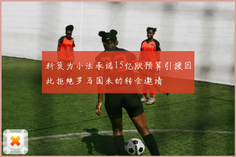 科莫为小法承诺15亿欧预算引援因此拒绝罗马国米的转会邀请