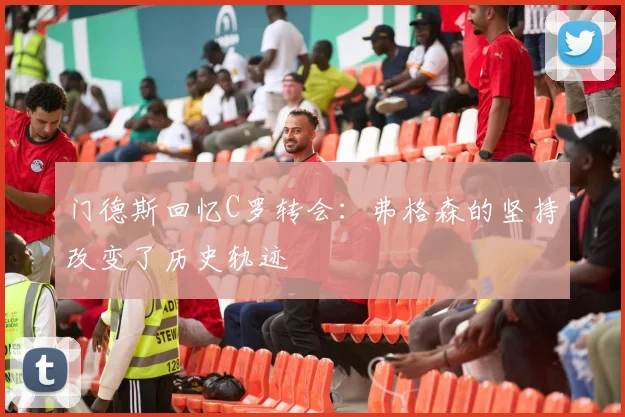 门德斯回忆C罗转会：弗格森的坚持改变了历史轨迹