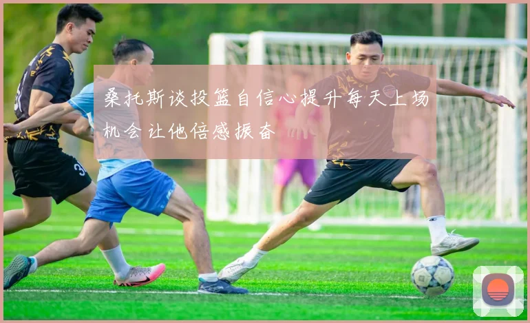 桑托斯谈投篮自信心提升每天上场机会让他倍感振奋