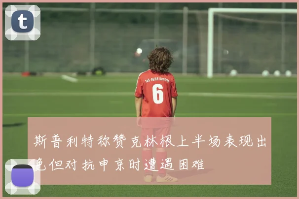 斯普利特称赞克林根上半场表现出色但对抗申京时遭遇困难