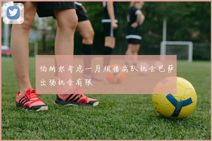 伯纳尔考虑一月租借离队机会巴萨出场机会有限