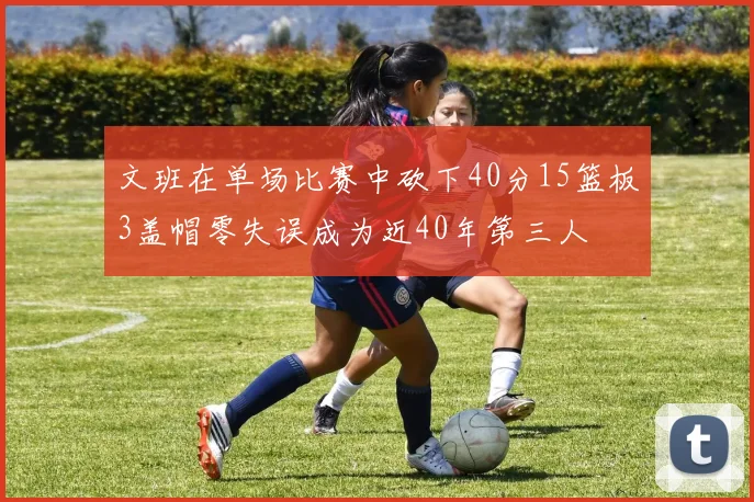 文班在单场比赛中砍下40分15篮板3盖帽零失误成为近40年第三人